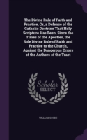 Divine Rule of Faith and Practice, Or, a Defence of the Catholic Doctrine That Holy Scripture Has Been, Since the Times of the Apostles, the Sole Divine Rule of Faith and Practice to the Church, Against the Dangerous Errors of the Authors of the Tract