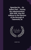 Speeches by ... Sir Robert Peel ... During His Administration, 1834-1835, Also His Address to the Electors of the Borough of Tamworth, &C