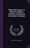 Select Discourses, to Which Is Added a Sermon, Preached at the Author's Funeral