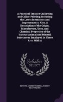 Practical Treatise on Dyeing and Calico-Printing; Including the Latest Inventions and Improvements; Also, a Description of the Origin, Manufacture, Uses, and Chemical Properties of the Various Animal and Mineral Substances Employed in These Arts. with a