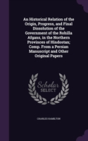 Historical Relation of the Origin, Progress, and Final Dissolution of the Government of the Rohilla Afgans, in the Northern Provinces of Hindostan; Comp. from a Persian Manuscript and Other Original Papers