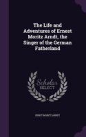 Life and Adventures of Ernest Moritz Arndt, the Singer of the German Fatherland