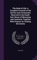 Book of Life. a Complete Formula of the Service and Ceremonies Observed at the Death-Bed, House of Mourning and Cemetery; Together with Prayers on Visiting the Graves