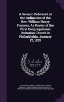 Sermon Delivered at the Ordination of the REV. William Henry Furness, as Pastor of the First Congregational Unitarian Church in Philadelphia, January 12, 1825