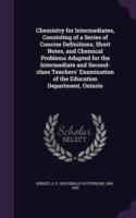 Chemistry for Intermediates, Consisting of a Series of Concise Definitions, Short Notes, and Chemical Problems Adapted for the Intermediate and Second-Class Teachers' Examination of the Education Department, Ontario