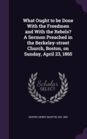 What Ought to Be Done with the Freedmen and with the Rebels? a Sermon Preached in the Berkeley-Street Church, Boston, on Sunday, April 23, 1865