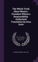 Whole Truth about Mexico; President Wilson's Responsibility. Authorized Translation by Dora Scott