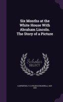 Six Months at the White House with Abraham Lincoln. the Story of a Picture