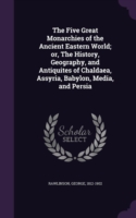 Five Great Monarchies of the Ancient Eastern World; Or, the History, Geography, and Antiquites of Chaldaea, Assyria, Babylon, Media, and Persia