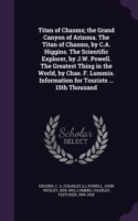 Titan of Chasms; The Grand Canyon of Arizona. the Titan of Chasms, by C.A. Higgins. the Scientific Explorer, by J.W. Powell. the Greatest Thing in the World, by Chas. F. Lummis. Information for Tourists ... 15th Thousand