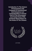 Introduction to the Science of Government and Compend of Constitutional and Statuatory Law Comprehending a General View of the Government and United States with Practical Observations on the Duties of the Citizens