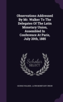 Observations Addressed by Mr. Walker to the Delegates of the Latin Monetary Union, Assembled in Conference at Paris, July 20th, 1885