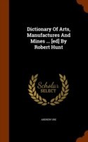 Dictionary of Arts, Manufactures and Mines ... [Ed] by Robert Hunt