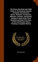 Every-Day Book and Table Book; Or, Everlasting Calendar of Popular Amusements, Sports, Pastimes, Ceremonies, Manners, Customs, and Events, Incident to Each of the Three Hundred and Sixty-Five Days, in Past and Present Times; Forming a Complete History