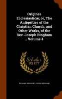 Origines Ecclesiasticae; Or, the Antiquities of the Christian Church, and Other Works, of the REV. Joseph Bingham .. Volume 4