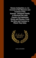 Roman Antiquities; Or, an Account of the Manners and Customs of the Romans...Designed Chiefly to Illustrate the Latin Classics, by Explaining Words and Phrases, from the Rites and Customs to Which They Refer