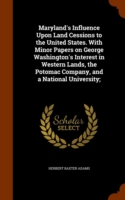 Maryland's Influence Upon Land Cessions to the United States. with Minor Papers on George Washington's Interest in Western Lands, the Potomac Company, and a National University;