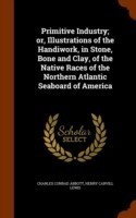 Primitive Industry; Or, Illustrations of the Handiwork, in Stone, Bone and Clay, of the Native Races of the Northern Atlantic Seaboard of America