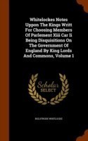 Whitelockes Notes Uppon the Kings Writt for Choosing Members of Parlement XIII Car II Being Disquisitions on the Government of England by King Lords and Commons, Volume 1