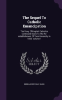 The Sequel To Catholic Emancipation: The Story Of English Catholics Continued Down To The Re-establishment Of Their Hierarchy In 1850, Volume 1