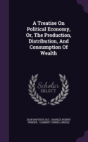 A Treatise On Political Economy, Or, The Production, Distribution, And Consumption Of Wealth