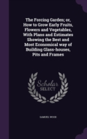 The Forcing Garden; or, How to Grow Early Fruits, Flowers and Vegetables, With Plans and Estimates Showing the Best and Most Economical way of Buildin