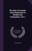 Rise of Canada, from Barbarism to Wealth and Civilization. Vol. 1