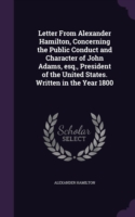 Letter from Alexander Hamilton, Concerning the Public Conduct and Character of John Adams, Esq., President of the United States. Written in the Year 1800