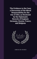 Evidence in the Case; A Discussion of the Moral Responsibility for the War of 1914, as Disclosed by the Diplomatic Records of England, Germany, Russia, France, and Belgium