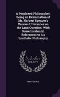 Perplexed Philosopher, Being an Examination of Mr. Herbert Spencer's Various Utterances on the Land Question, with Some Incidental References to His Synthetic Philosophy