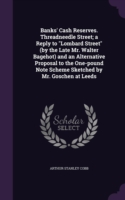 Banks' Cash Reserves. Threadneedle Street; a Reply to "Lombard Street" (by the Late Mr. Walter Bagehot) and an Alternative Proposal to the One-pound N