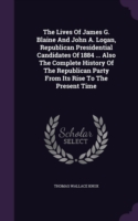 Lives of James G. Blaine and John A. Logan, Republican Presidential Candidates of 1884 ... Also the Complete History of the Republican Party from Its Rise to the Present Time