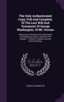 The Only Authenticated Copy, Full And Complete, Of The Last Will And Testament Of George Washington, Of Mt. Vernon: Embracing A Schedule Of His Real E