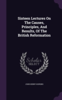Sixteen Lectures on the Causes, Principles, and Results, of the British Reformation
