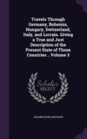 Travels Through Germany, Bohemia, Hungary, Switzerland, Italy, and Lorrain. Giving a True and Just Description of the Present State of Those Countries .. Volume 3