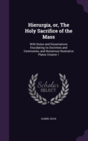 Hierurgia, or, The Holy Sacrifice of the Mass: With Notes and Dissertations Elucidating its Doctrines and Ceremonies, and Numerous Illustrative Plates