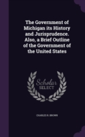 Government of Michigan Its History and Jurisprudence. Also, a Brief Outline of the Government of the United States