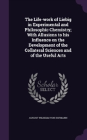 Life-Work of Liebig in Experimental and Philosophic Chemistry; With Allusions to His Influence on the Development of the Collateral Sciences and of the Useful Arts