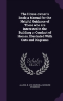 House-Owner's Book; A Manual for the Helpful Guidance of Those Who Are Interested in the Building or Conduct of Homes, Illustrated with Cuts and Diagrams