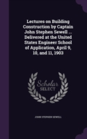 Lectures on Building Construction by Captain John Stephen Sewell ... Delivered at the United States Engineer School of Application, April 9, 10, and 11, 1903