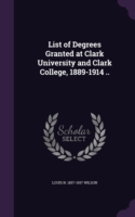 List of Degrees Granted at Clark University and Clark College, 1889-1914 ..