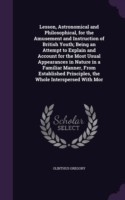 Lesson, Astronomical and Philosophical, for the Amusement and Instruction of British Youth; Being an Attempt to Explain and Account for the Most Usual Appearances in Nature in a Familiar Manner, from Established Principles, the Whole Interspersed with Mor