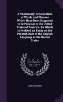 Vocabulary, or Collection of Words and Phrases Which Have Been Supposed to Be Peculiar to the United States of America. to Which Is Prefixed an Essay on the Present State of the English Language in the United States