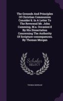 Grounds and Principles of Christian Communion Consider'd. in a Letter to the Reverend Mr. John Cumming, M.A. Occasion'd by His Dissertation Concerning the Authority of Scripture-Consequences. by Thomas Morgan