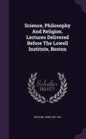 Science, Philosophy and Religion. Lectures Delivered Before the Lowell Institute, Boston