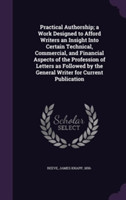 Practical Authorship; A Work Designed to Afford Writers an Insight Into Certain Technical, Commercial, and Financial Aspects of the Profession of Letters as Followed by the General Writer for Current Publication