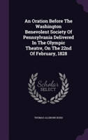 Oration Before the Washington Benevolent Society of Pennsylvania Delivered in the Olympic Theatre, on the 22nd of February, 1828