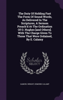 Duty of Holding Fast the Form of Sound Words, as Delivered in the Scriptures, a Sermon Preach'd at the Ordination of O. Hughes [And Others]. with the Charge Given to Those That Were Ordained, by E. Calamy