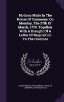 Motions Made in the House of Commons, on Monday, the 27th of March, 1775. Together with a Draught of a Letter of Requisition to the Colonies