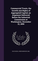 Commercial Trusts, the Growth and Rights of Aggregated Capital; An Argument Delivered Before the Industrial Commission at Washington, December 12, 1899